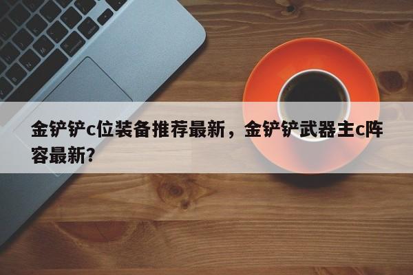 金铲铲c位装备推荐最新，金铲铲武器主c阵容最新？