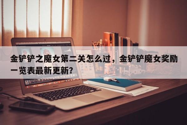 金铲铲之魔女第二关怎么过，金铲铲魔女奖励一览表最新更新？