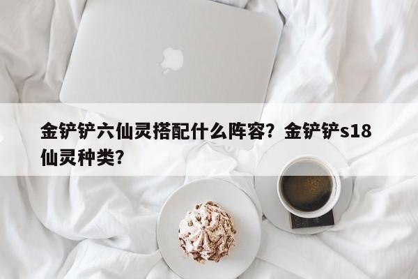 金铲铲六仙灵搭配什么阵容？金铲铲s18 仙灵种类？