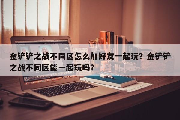 金铲铲之战不同区怎么加好友一起玩？金铲铲之战不同区能一起玩吗？