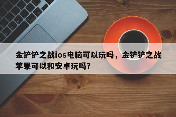 金铲铲之战ios电脑可以玩吗，金铲铲之战苹果可以和安卓玩吗？