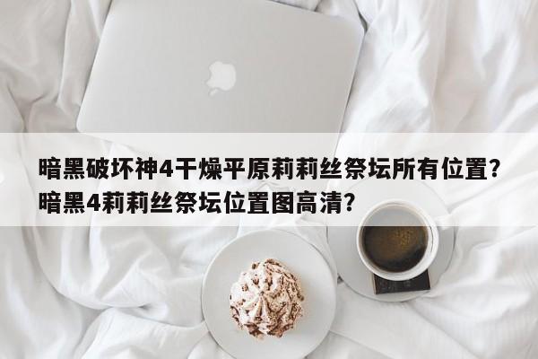 暗黑破坏神4干燥平原莉莉丝祭坛所有位置？暗黑4莉莉丝祭坛位置图高清？