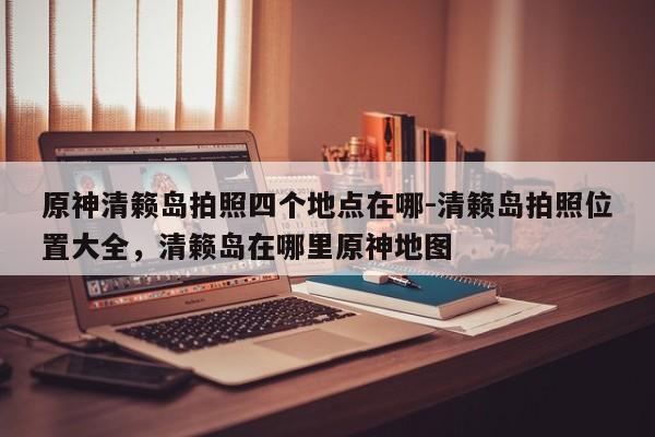 原神清籁岛拍照四个地点在哪-清籁岛拍照位置大全，清籁岛在哪里原神地图