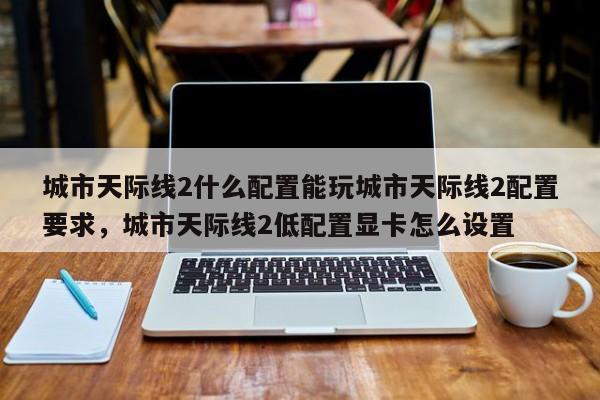 城市天际线2什么配置能玩城市天际线2配置要求，城市天际线2低配置显卡怎么设置