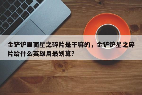 金铲铲里面星之碎片是干嘛的，金铲铲星之碎片给什么英雄用最划算？