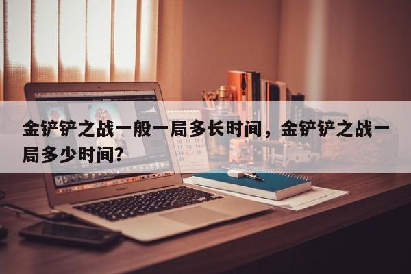 金铲铲之战一般一局多长时间，金铲铲之战一局多少时间？