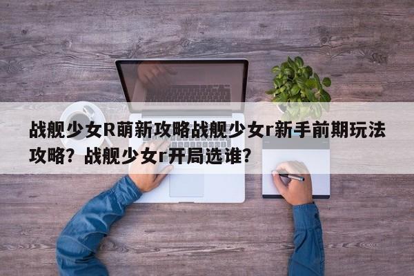 战舰少女R萌新攻略战舰少女r新手前期玩法攻略？战舰少女r开局选谁？