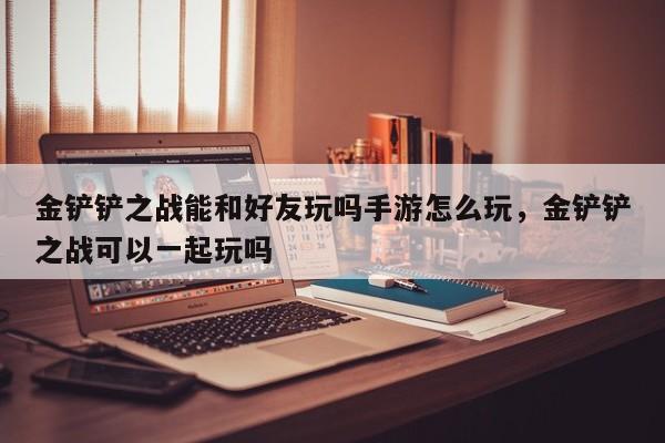 金铲铲之战能和好友玩吗手游怎么玩，金铲铲之战可以一起玩吗