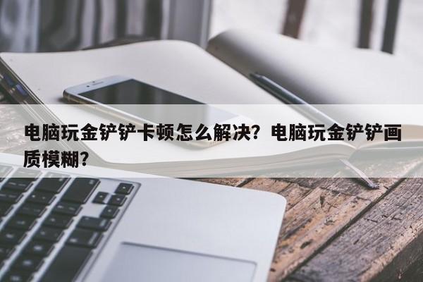 电脑玩金铲铲卡顿怎么解决？电脑玩金铲铲画质模糊？