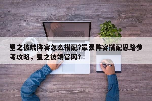 星之彼端阵容怎么搭配?最强阵容搭配思路参考攻略，星之彼端官网？