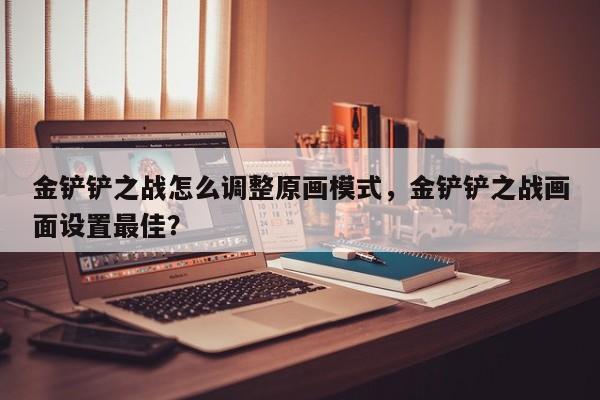 金铲铲之战怎么调整原画模式，金铲铲之战画面设置最佳？
