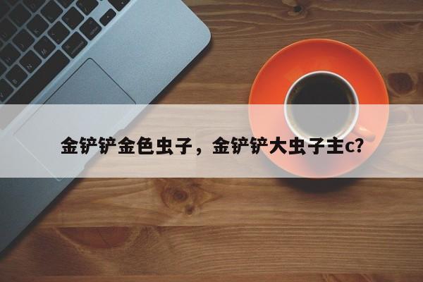 金铲铲金色虫子，金铲铲大虫子主c？