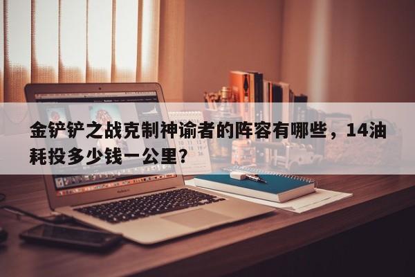 金铲铲之战克制神谕者的阵容有哪些，14油耗投多少钱一公里？