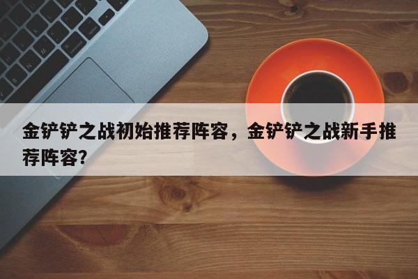 金铲铲之战初始推荐阵容，金铲铲之战新手推荐阵容？