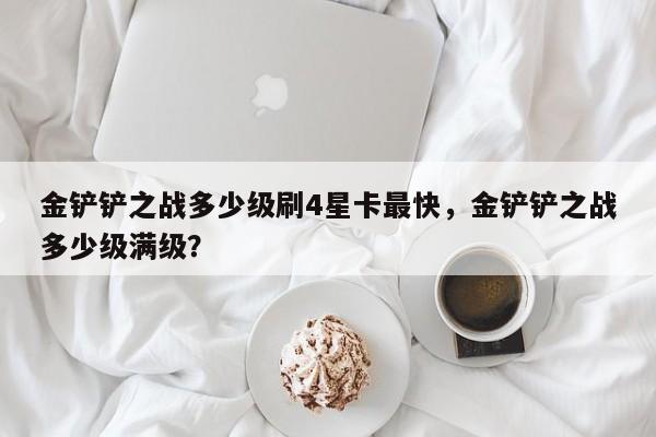 金铲铲之战多少级刷4星卡最快，金铲铲之战多少级满级？