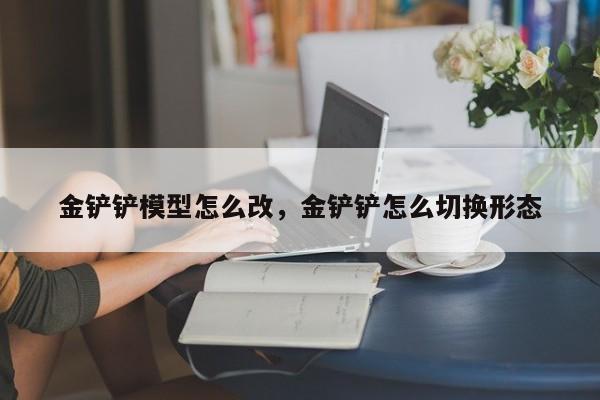金铲铲模型怎么改，金铲铲怎么切换形态