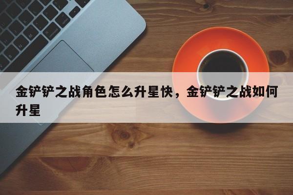 金铲铲之战角色怎么升星快，金铲铲之战如何升星