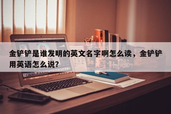 金铲铲是谁发明的英文名字啊怎么读，金铲铲用英语怎么说？