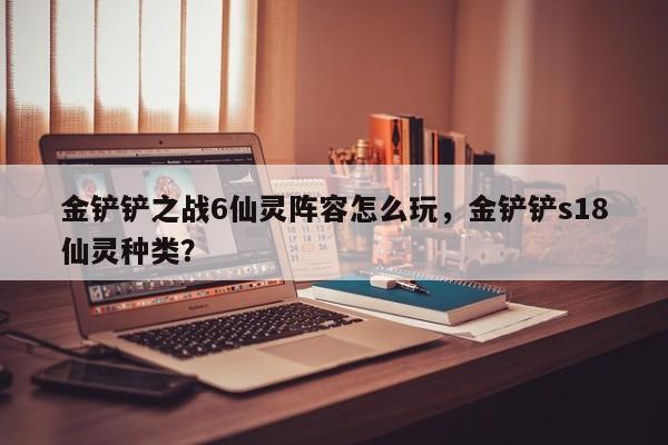金铲铲之战6仙灵阵容怎么玩，金铲铲s18仙灵种类？