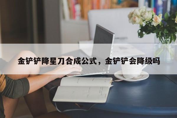金铲铲降星刀合成公式，金铲铲会降级吗