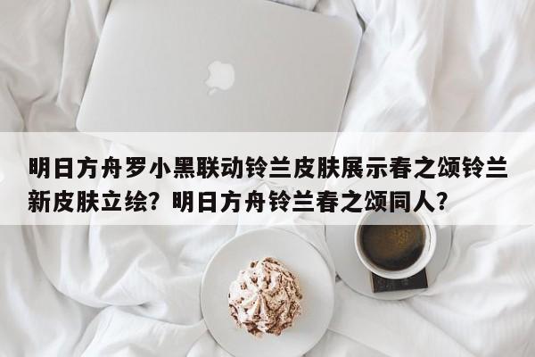 明日方舟罗小黑联动铃兰皮肤展示春之颂铃兰新皮肤立绘？明日方舟铃兰春之颂同人？