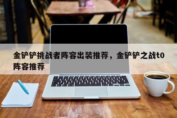 金铲铲挑战者阵容出装推荐，金铲铲之战t0阵容推荐