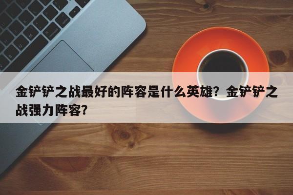 金铲铲之战最好的阵容是什么英雄？金铲铲之战强力阵容？