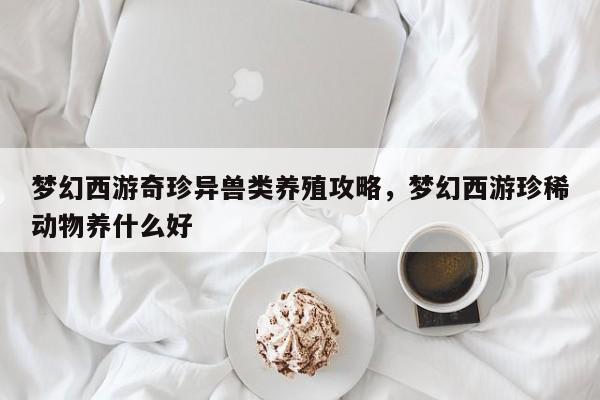 梦幻西游奇珍异兽类养殖攻略，梦幻西游珍稀动物养什么好
