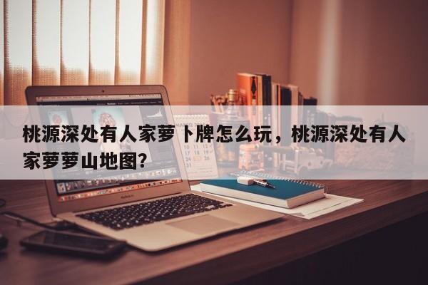 桃源深处有人家萝卜牌怎么玩，桃源深处有人家萝萝山地图？