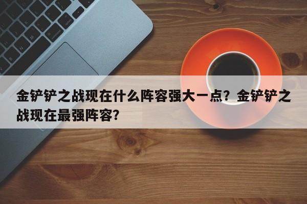 金铲铲之战现在什么阵容强大一点？金铲铲之战现在最强阵容？