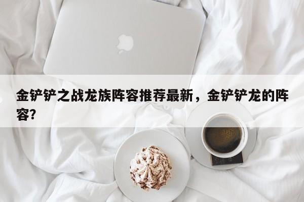 金铲铲之战龙族阵容推荐最新，金铲铲龙的阵容？