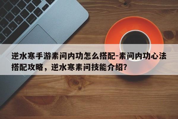 逆水寒手游素问内功怎么搭配-素问内功心法搭配攻略，逆水寒素问技能介绍？