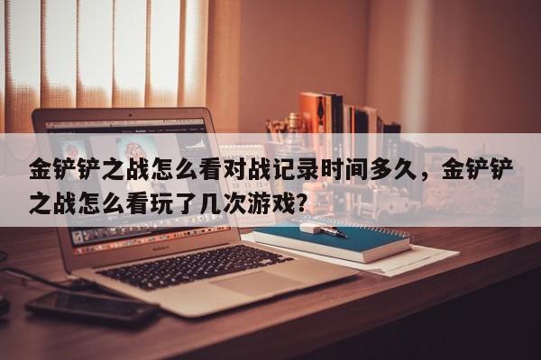 金铲铲之战怎么看对战记录时间多久，金铲铲之战怎么看玩了几次游戏？