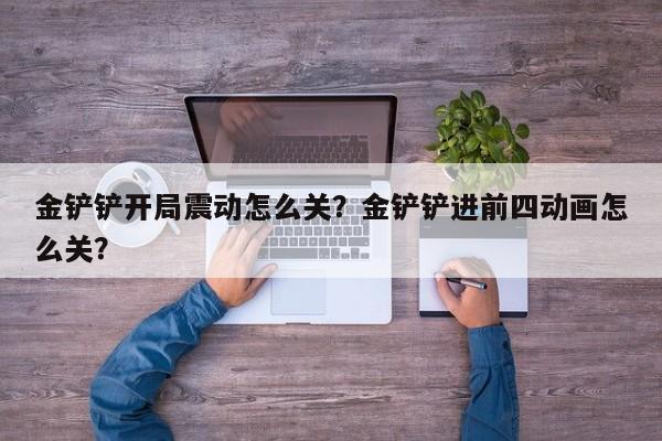金铲铲开局震动怎么关？金铲铲进前四动画怎么关？