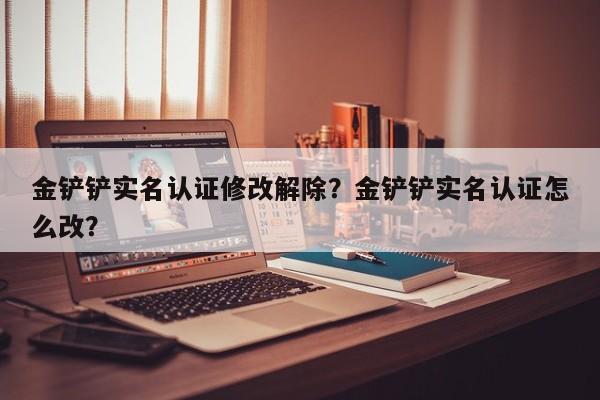 金铲铲实名认证修改解除？金铲铲实名认证怎么改？