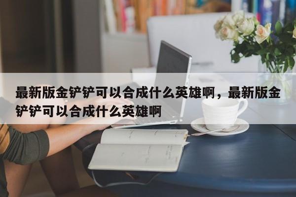 最新版金铲铲可以合成什么英雄啊，最新版金铲铲可以合成什么英雄啊