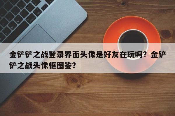 金铲铲之战登录界面头像是好友在玩吗？金铲铲之战头像框图鉴？